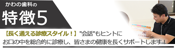 【長く通える診療スタイル！】 会話もヒントにお口の中を総合的に診療し、皆さまの健康を長くサポートします！